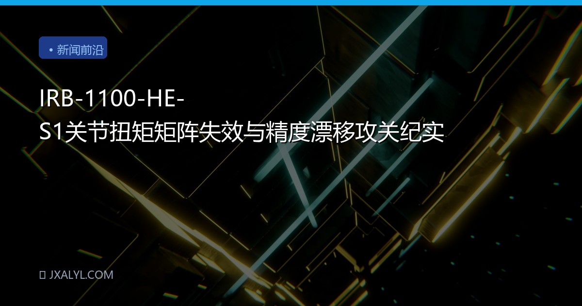 IRB-1100-HE-S1关节扭矩矩阵失效与精度漂移攻关纪实